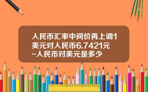 人民币汇率中间价再上调1美元对人民币6.7421元-人民币对美元是多少