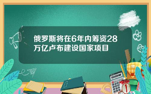 俄罗斯将在6年内筹资28万亿卢布建设国家项目