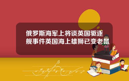 俄罗斯海军上将谈英国驱逐舰事件英国海上雄狮已变老鼠