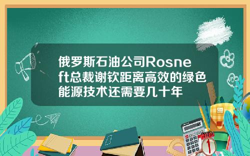 俄罗斯石油公司Rosneft总裁谢钦距离高效的绿色能源技术还需要几十年