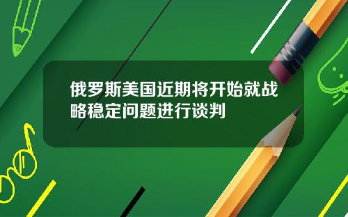 俄罗斯美国近期将开始就战略稳定问题进行谈判