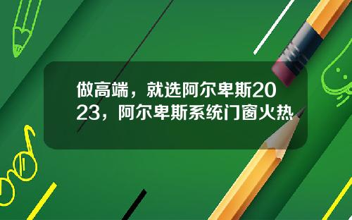 做高端，就选阿尔卑斯2023，阿尔卑斯系统门窗火热