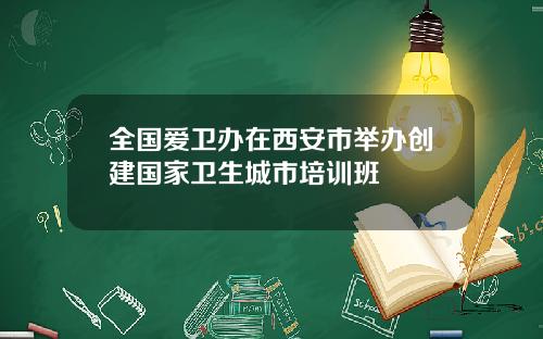 全国爱卫办在西安市举办创建国家卫生城市培训班