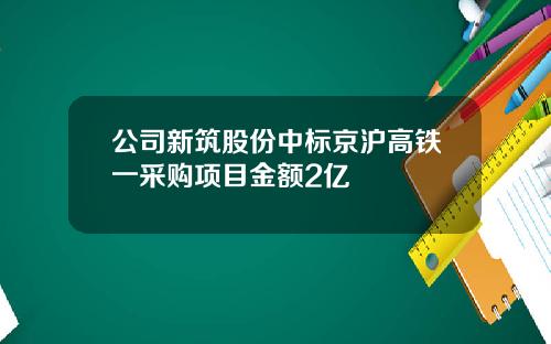 公司新筑股份中标京沪高铁一采购项目金额2亿