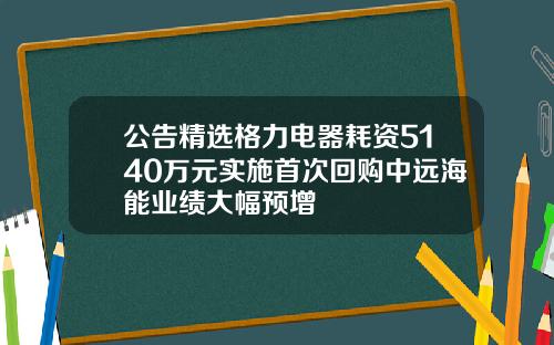 公告精选格力电器耗资5140万元实施首次回购中远海能业绩大幅预增