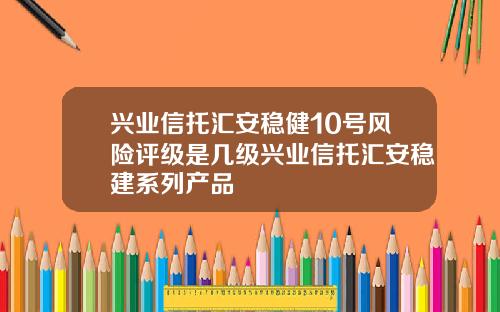 兴业信托汇安稳健10号风险评级是几级兴业信托汇安稳建系列产品