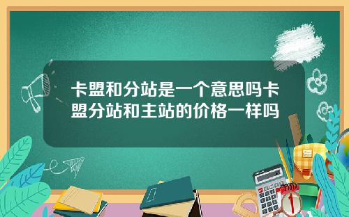 卡盟和分站是一个意思吗卡盟分站和主站的价格一样吗