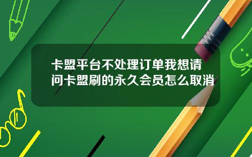 卡盟平台不处理订单我想请问卡盟刷的永久会员怎么取消