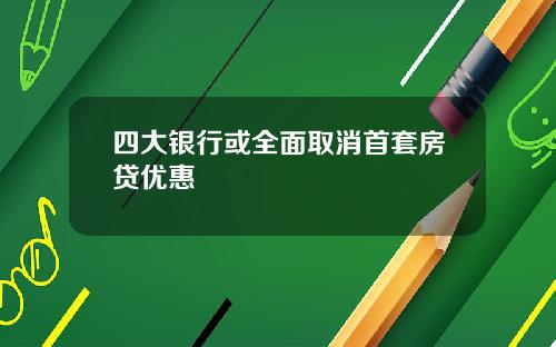 四大银行或全面取消首套房贷优惠