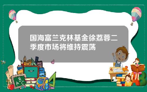 国海富兰克林基金徐荔蓉二季度市场将维持震荡