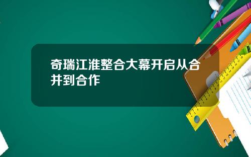 奇瑞江淮整合大幕开启从合并到合作