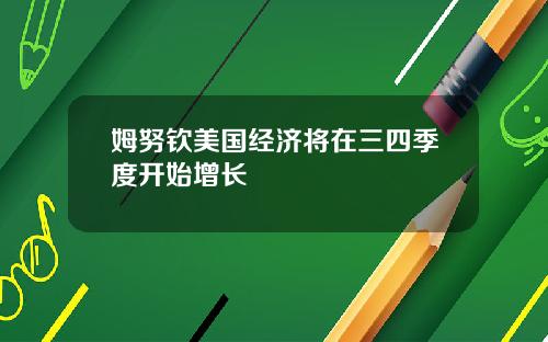 姆努钦美国经济将在三四季度开始增长