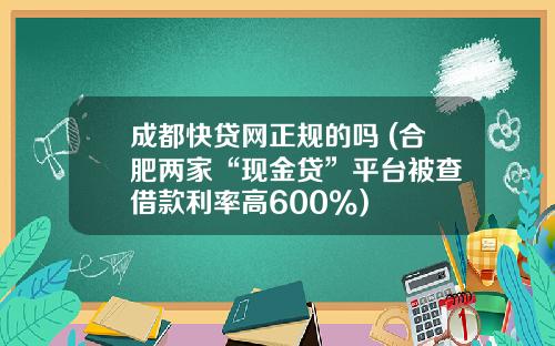 成都快贷网正规的吗 (合肥两家“现金贷”平台被查 借款利率高600%)