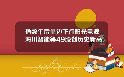 指数午后单边下行阳光电源海川智能等49股创历史新高