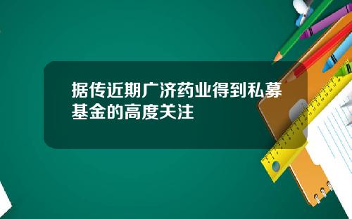 据传近期广济药业得到私募基金的高度关注