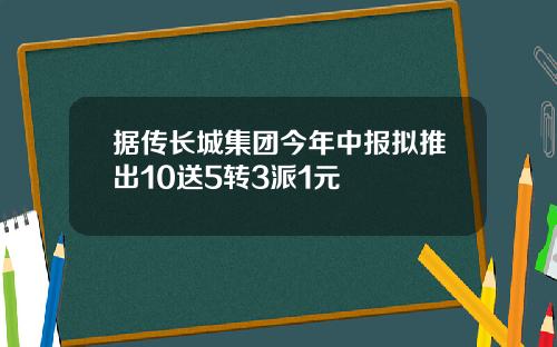 据传长城集团今年中报拟推出10送5转3派1元