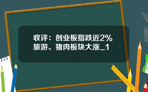 收评：创业板指跌近2% 旅游、猪肉板块大涨_1