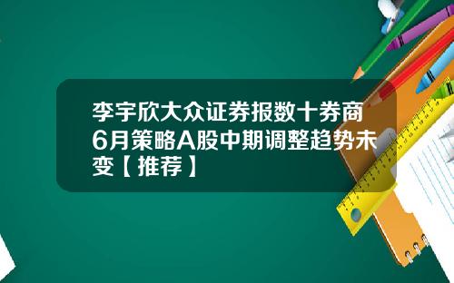 李宇欣大众证券报数十券商6月策略A股中期调整趋势未变【推荐】