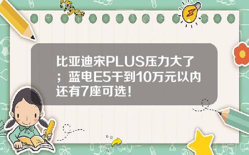 比亚迪宋PLUS压力大了；蓝电E5干到10万元以内还有7座可选！