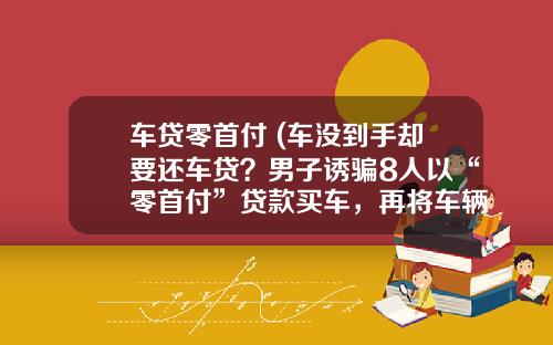 车贷零首付 (车没到手却要还车贷？男子诱骗8人以“零首付”贷款买车，再将车辆卖给抵押公司)