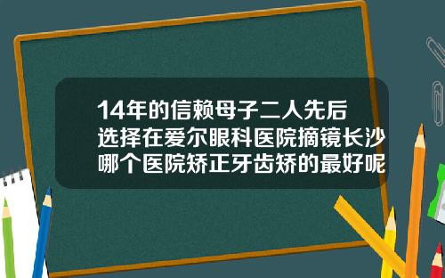 14年的信赖母子二人先后选择在爱尔眼科医院摘镜长沙哪个医院矫正牙齿矫的最好呢