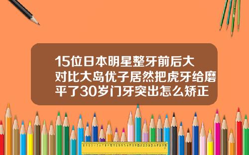 15位日本明星整牙前后大对比大岛优子居然把虎牙给磨平了30岁门牙突出怎么矫正图片