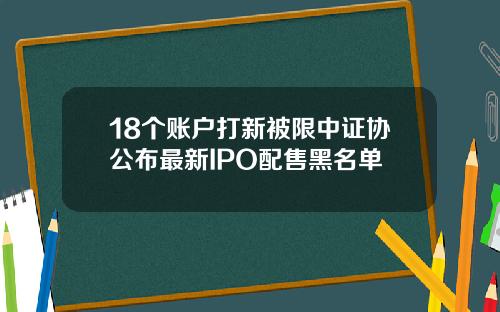 18个账户打新被限中证协公布最新IPO配售黑名单