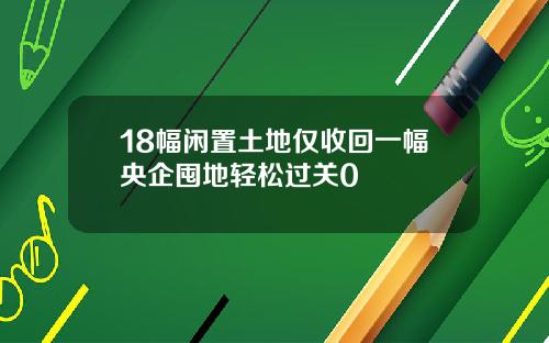 18幅闲置土地仅收回一幅央企囤地轻松过关0