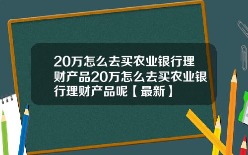 20万怎么去买农业银行理财产品20万怎么去买农业银行理财产品呢【最新】