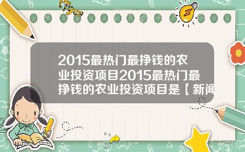 2015最热门最挣钱的农业投资项目2015最热门最挣钱的农业投资项目是【新闻】