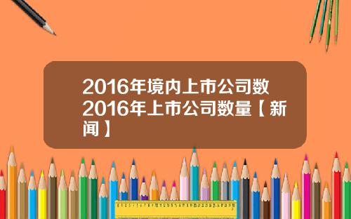 2016年境内上市公司数2016年上市公司数量【新闻】