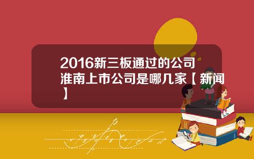 2016新三板通过的公司淮南上市公司是哪几家【新闻】