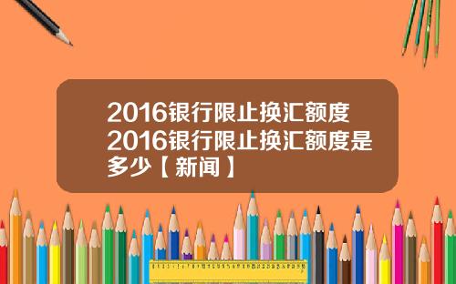 2016银行限止换汇额度2016银行限止换汇额度是多少【新闻】