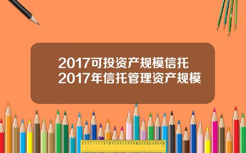 2017可投资产规模信托2017年信托管理资产规模