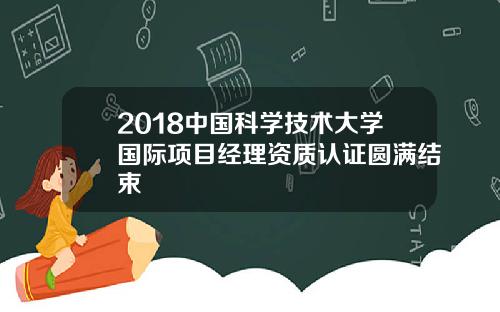 2018中国科学技术大学国际项目经理资质认证圆满结束