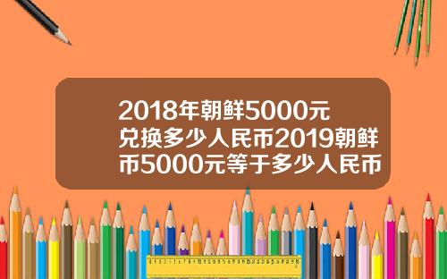 2018年朝鲜5000元兑换多少人民币2019朝鲜币5000元等于多少人民币