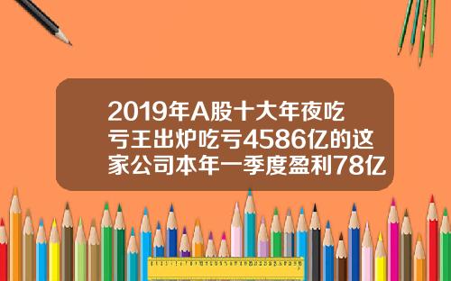 2019年A股十大年夜吃亏王出炉吃亏4586亿的这家公司本年一季度盈利78亿