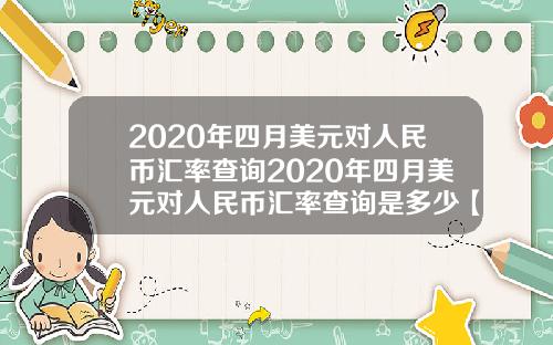 2020年四月美元对人民币汇率查询2020年四月美元对人民币汇率查询是多少【最新】