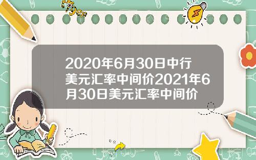 2020年6月30日中行美元汇率中间价2021年6月30日美元汇率中间价