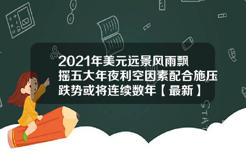 2021年美元远景风雨飘摇五大年夜利空因素配合施压跌势或将连续数年【最新】