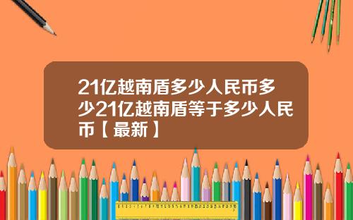 21亿越南盾多少人民币多少21亿越南盾等于多少人民币【最新】