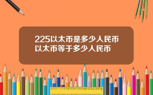 225以太币是多少人民币以太币等于多少人民币