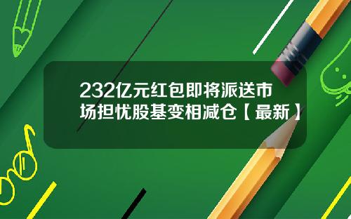 232亿元红包即将派送市场担忧股基变相减仓【最新】