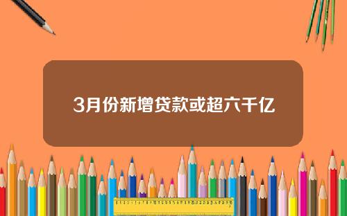 3月份新增贷款或超六千亿