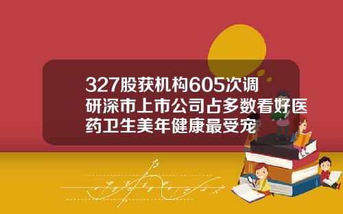 327股获机构605次调研深市上市公司占多数看好医药卫生美年健康最受宠