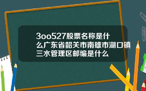 3oo527股票名称是什么广东省韶关市南雄市湖口镇三水管理区邮编是什么