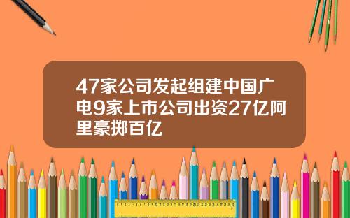 47家公司发起组建中国广电9家上市公司出资27亿阿里豪掷百亿