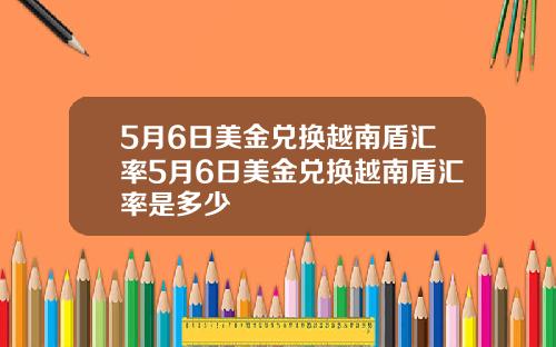 5月6日美金兑换越南盾汇率5月6日美金兑换越南盾汇率是多少