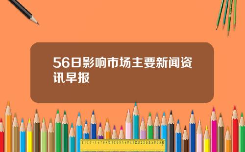 56日影响市场主要新闻资讯早报