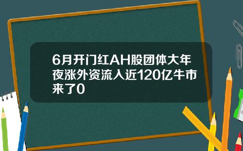 6月开门红AH股团体大年夜涨外资流入近120亿牛市来了0